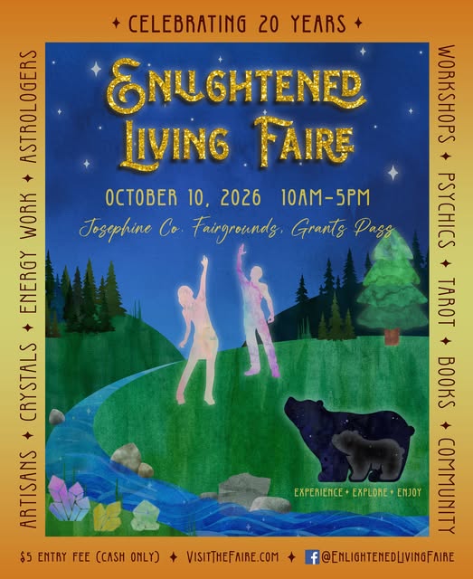 Saturday October 10th ~ Josephine County Fairgrounds, Grants Pass, Oregon 10 am-5 pm ​Celebrate 20 years of the Enlightened Living Faire. Spend the day exploring skilled readers, intuitives, and practitioners, holistic products and services, unique gifts, local artisans, free workshops, and so much more. Explore. Experience. Enjoy. This all-ages event is open to the public. Admission is $5, cash only. Children attend free when accompanied by an adult who has paid admission.